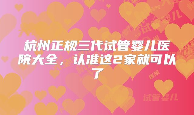 杭州正规三代试管婴儿医院大全，认准这2家就可以了