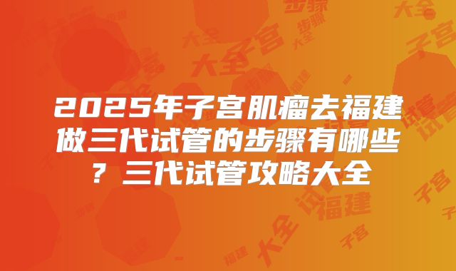 2025年子宫肌瘤去福建做三代试管的步骤有哪些?三代试管攻略大全
