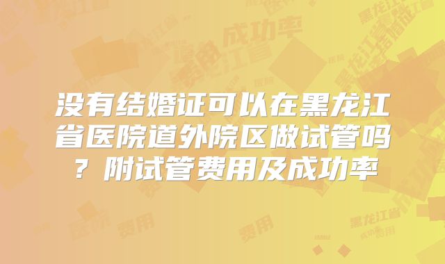 没有结婚证可以在黑龙江省医院道外院区做试管吗?附试管费用及成功率