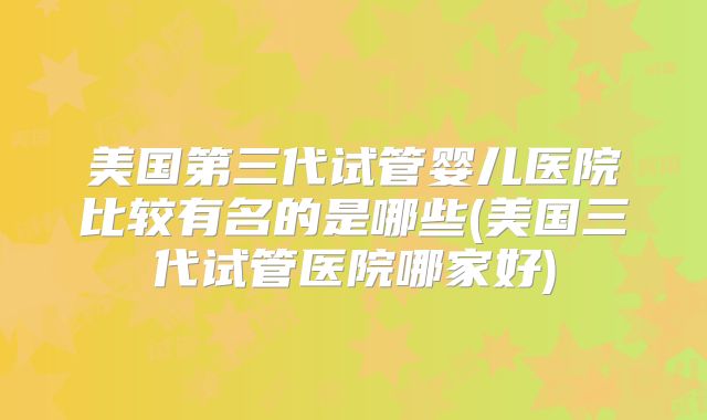 美国第三代试管婴儿医院比较有名的是哪些(美国三代试管医院哪家好)
