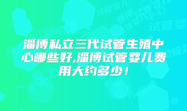 淄博私立三代试管生殖中心哪些好,淄博试管婴儿费用大约多少！