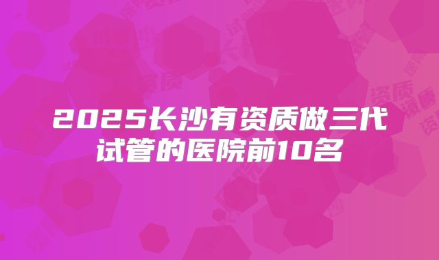 2025长沙有资质做三代试管的医院前10名