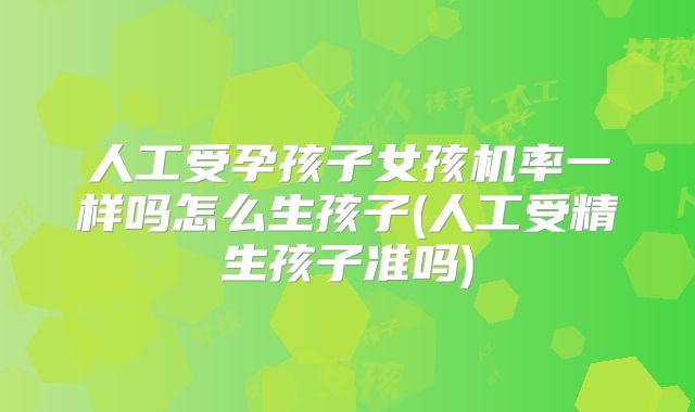 人工受孕孩子女孩机率一样吗怎么生孩子(人工受精生孩子准吗)