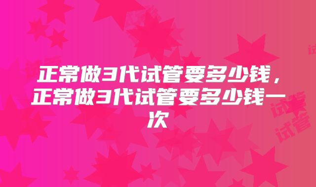 正常做3代试管要多少钱，正常做3代试管要多少钱一次