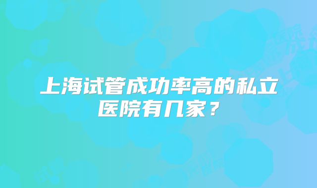 上海试管成功率高的私立医院有几家?