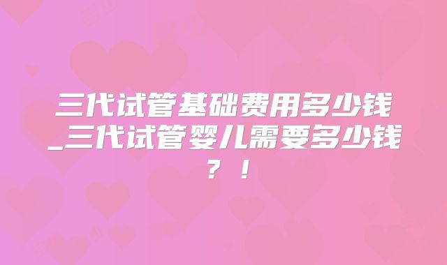 三代试管基础费用多少钱_三代试管婴儿需要多少钱?!