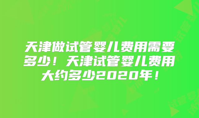 天津做试管婴儿费用需要多少！天津试管婴儿费用大约多少2020年！