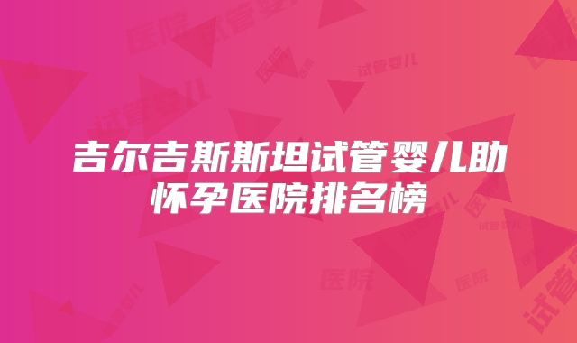 吉尔吉斯斯坦试管婴儿助怀孕医院排名榜