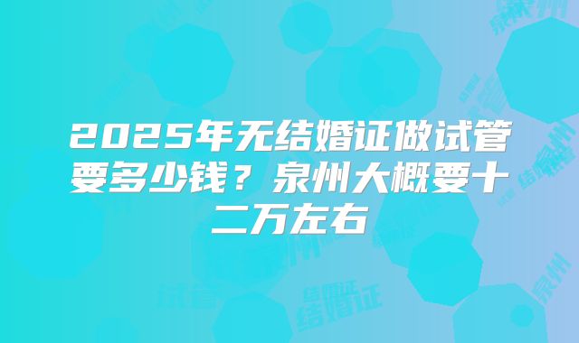 2025年无结婚证做试管要多少钱？泉州大概要十二万左右