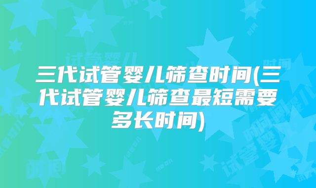 三代试管婴儿筛查时间(三代试管婴儿筛查最短需要多长时间)