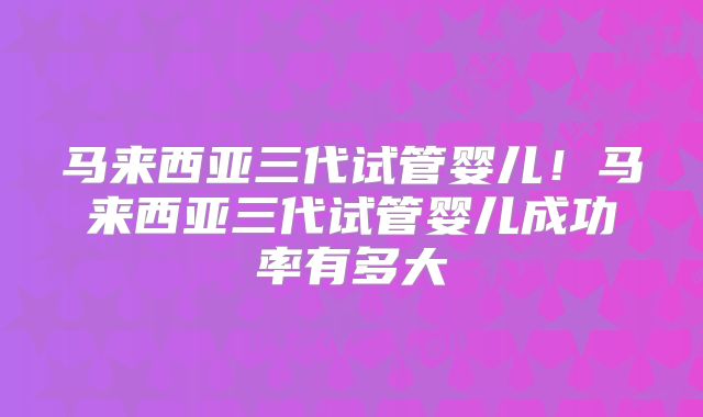 马来西亚三代试管婴儿！马来西亚三代试管婴儿成功率有多大