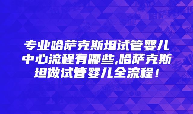 专业哈萨克斯坦试管婴儿中心流程有哪些,哈萨克斯坦做试管婴儿全流程！