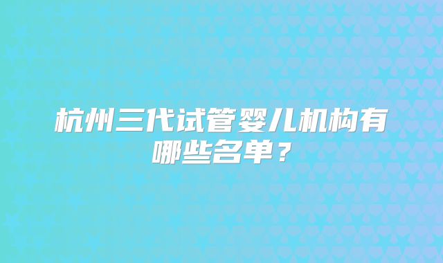 杭州三代试管婴儿机构有哪些名单？