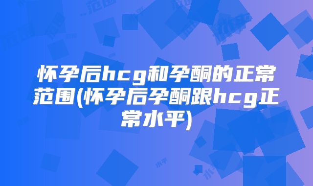 怀孕后hcg和孕酮的正常范围(怀孕后孕酮跟hcg正常水平)