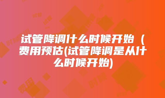 试管降调什么时候开始（费用预估(试管降调是从什么时候开始)
