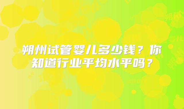 朔州试管婴儿多少钱?你知道行业平均水平吗?