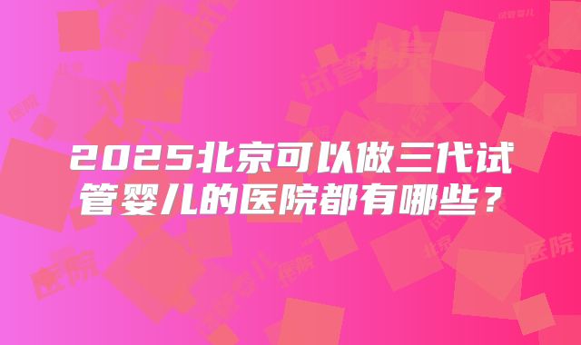 2025北京可以做三代试管婴儿的医院都有哪些？