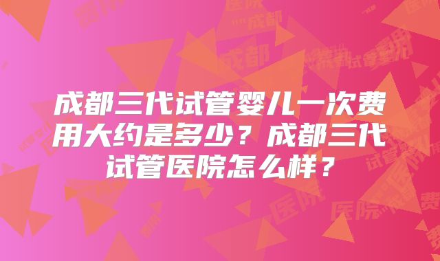 成都三代试管婴儿一次费用大约是多少？成都三代试管医院怎么样？