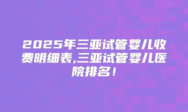 2025年三亚试管婴儿收费明细表,三亚试管婴儿医院排名！