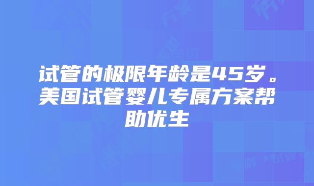 试管的极限年龄是45岁。美国试管婴儿专属方案帮助优生