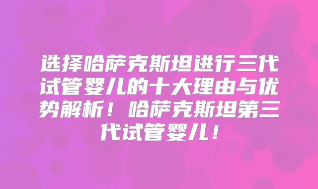 选择哈萨克斯坦进行三代试管婴儿的十大理由与优势解析！哈萨克斯坦第三代试管婴儿！