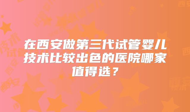在西安做第三代试管婴儿技术比较出色的医院哪家值得选？