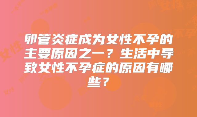 卵管炎症成为女性不孕的主要原因之一？生活中导致女性不孕症的原因有哪些？