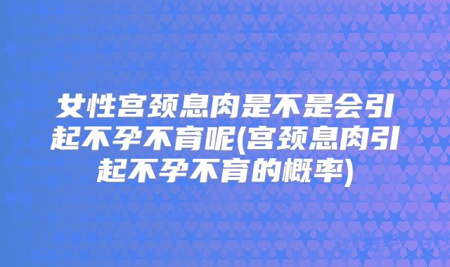 女性宫颈息肉是不是会引起不孕不育呢(宫颈息肉引起不孕不育的概率)