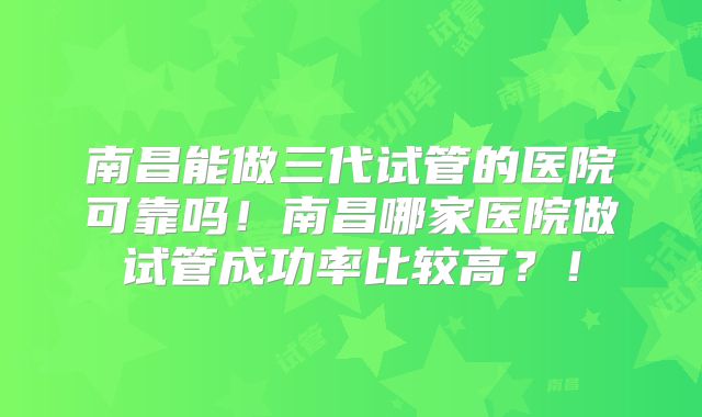 南昌能做三代试管的医院可靠吗!南昌哪家医院做试管成功率比较高?!