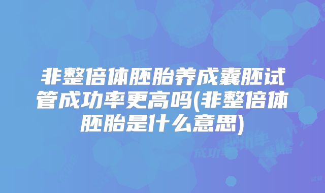 非整倍体胚胎养成囊胚试管成功率更高吗(非整倍体胚胎是什么意思)