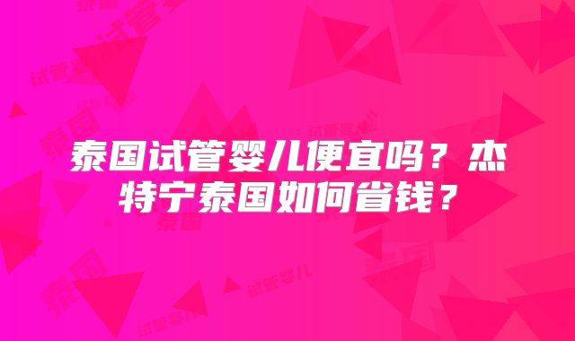 泰国试管婴儿便宜吗？杰特宁泰国如何省钱？