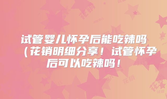 试管婴儿怀孕后能吃辣吗(花销明细分享!试管怀孕后可以吃辣吗!