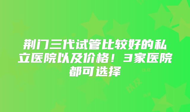 荆门三代试管比较好的私立医院以及价格！3家医院都可选择