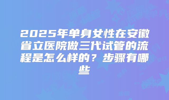 2025年单身女性在安徽省立医院做三代试管的流程是怎么样的？步骤有哪些