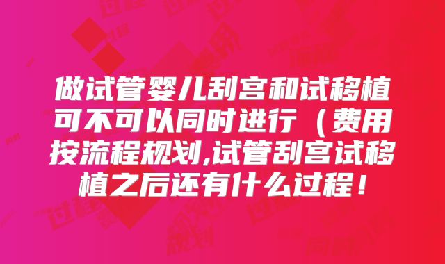 做试管婴儿刮宫和试移植可不可以同时进行（费用按流程规划,试管刮宫试移植之后还有什么过程！