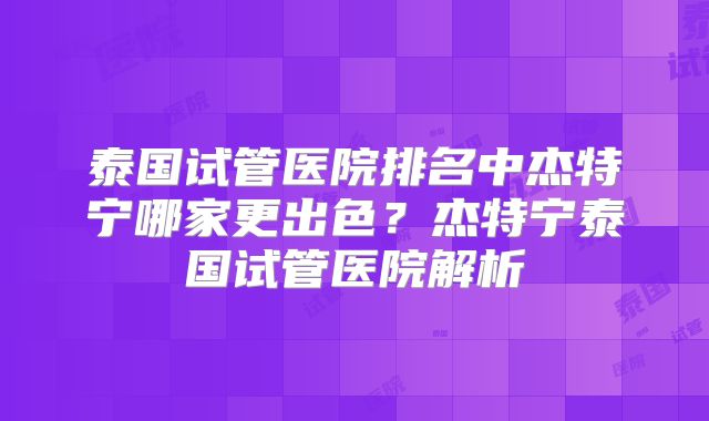泰国试管医院排名中杰特宁哪家更出色？杰特宁泰国试管医院解析