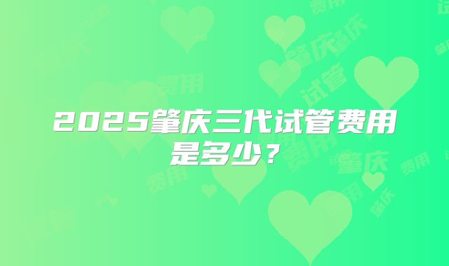 2025肇庆三代试管费用是多少?