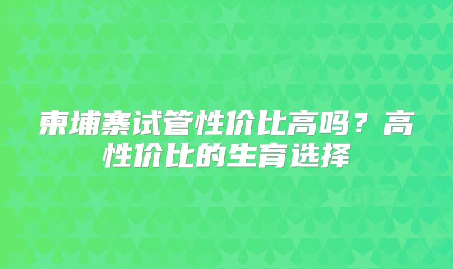 柬埔寨试管性价比高吗?高性价比的生育选择