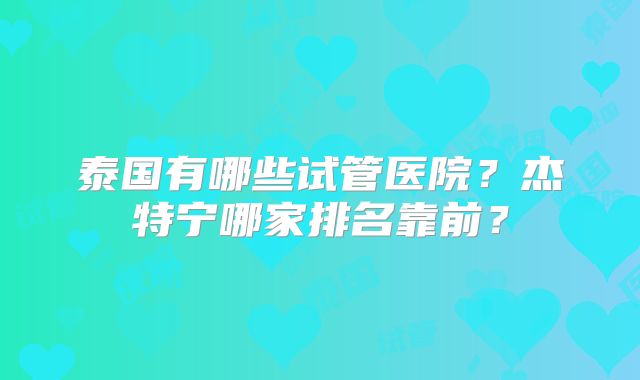 泰国有哪些试管医院？杰特宁哪家排名靠前？