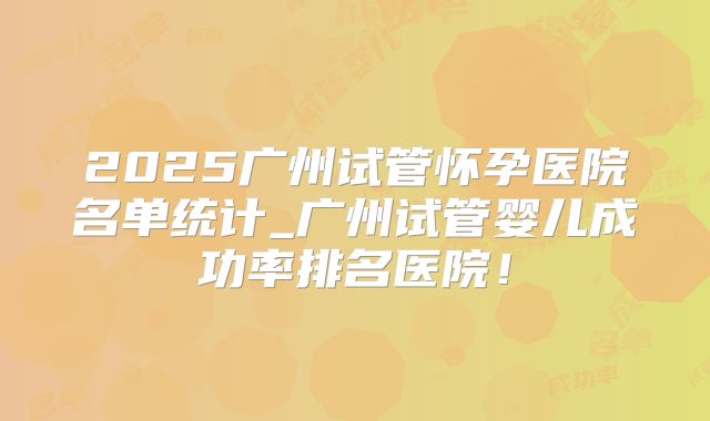 2025广州试管怀孕医院名单统计_广州试管婴儿成功率排名医院！
