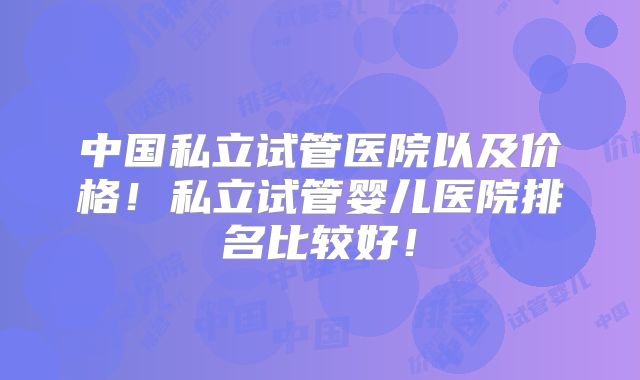 中国私立试管医院以及价格！私立试管婴儿医院排名比较好！