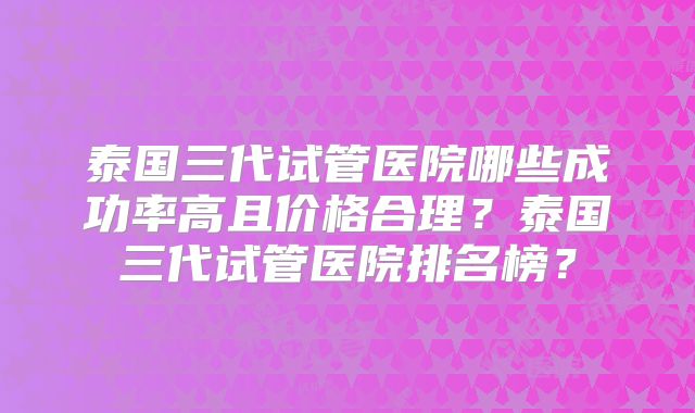 泰国三代试管医院哪些成功率高且价格合理？泰国三代试管医院排名榜？