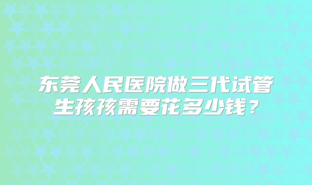 东莞人民医院做三代试管生孩孩需要花多少钱?