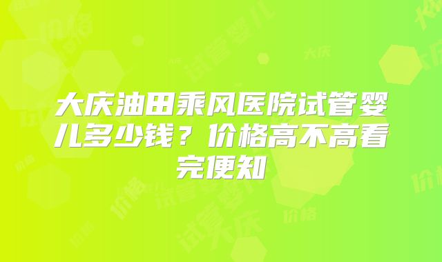 大庆油田乘风医院试管婴儿多少钱?价格高不高看完便知