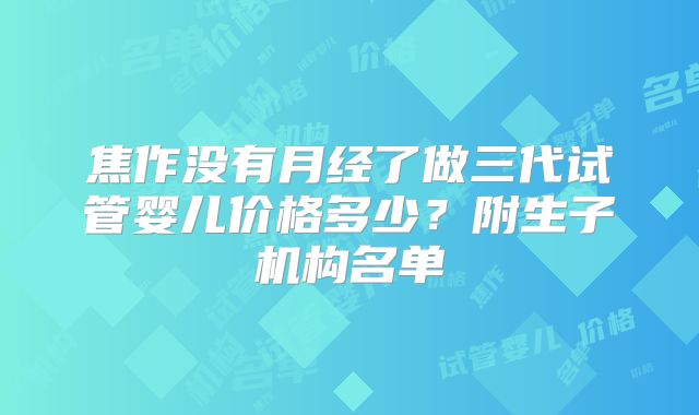 焦作没有月经了做三代试管婴儿价格多少？附生子机构名单