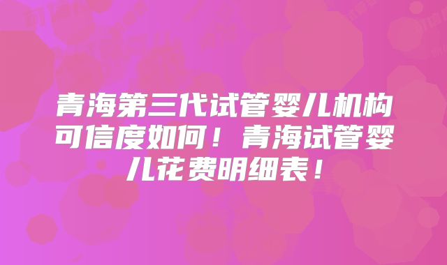 青海第三代试管婴儿机构可信度如何!青海试管婴儿花费明细表!