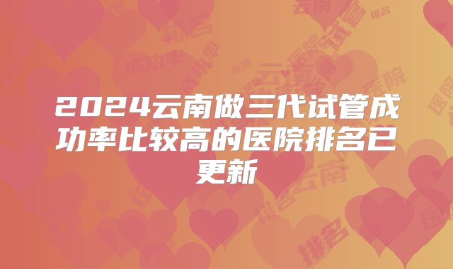 2024云南做三代试管成功率比较高的医院排名已更新