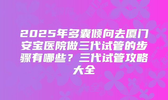2025年多囊倾向去厦门安宝医院做三代试管的步骤有哪些？三代试管攻略大全