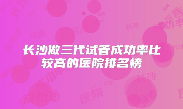 长沙做三代试管成功率比较高的医院排名榜