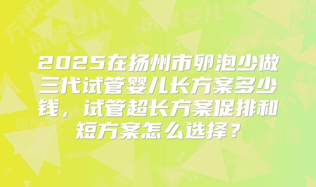 2025在扬州市卵泡少做三代试管婴儿长方案多少钱,试管超长方案促排和短方案怎么选择?